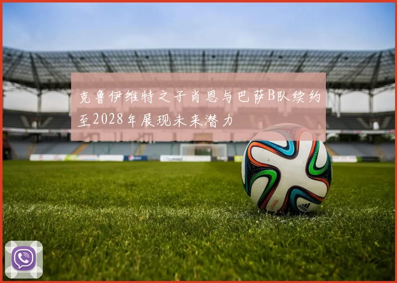 克鲁伊维特之子肖恩与巴萨B队续约至2028年展现未来潜力