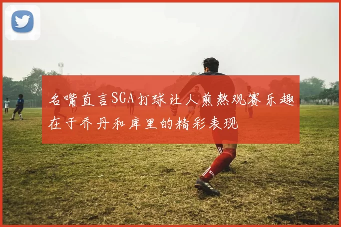 名嘴直言SGA打球让人煎熬观赛乐趣在于乔丹和库里的精彩表现