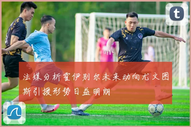 法媒分析霍伊别尔未来动向尤文图斯引援形势日益明朗