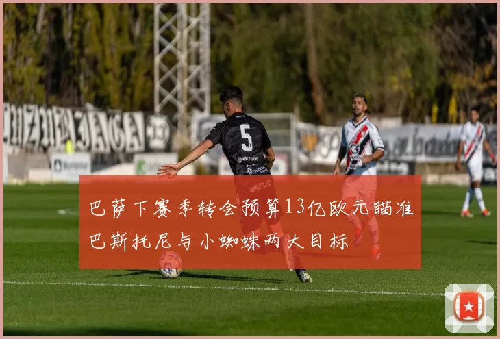 巴萨下赛季转会预算13亿欧元瞄准巴斯托尼与小蜘蛛两大目标