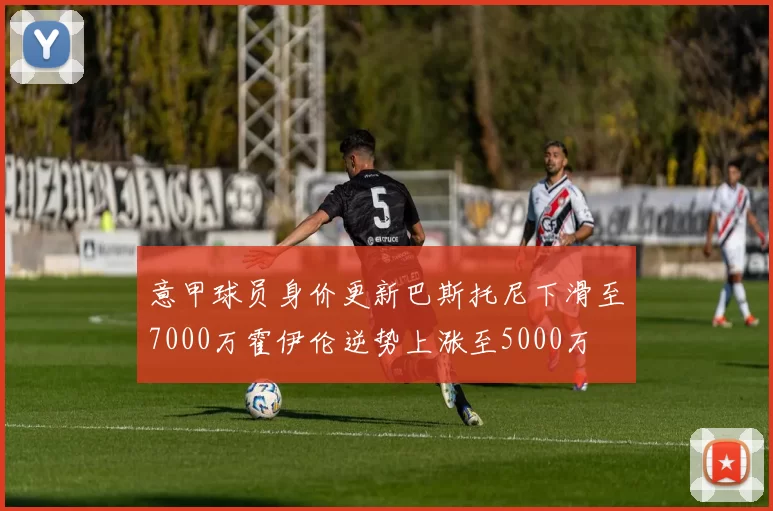 意甲球员身价更新巴斯托尼下滑至7000万霍伊伦逆势上涨至5000万