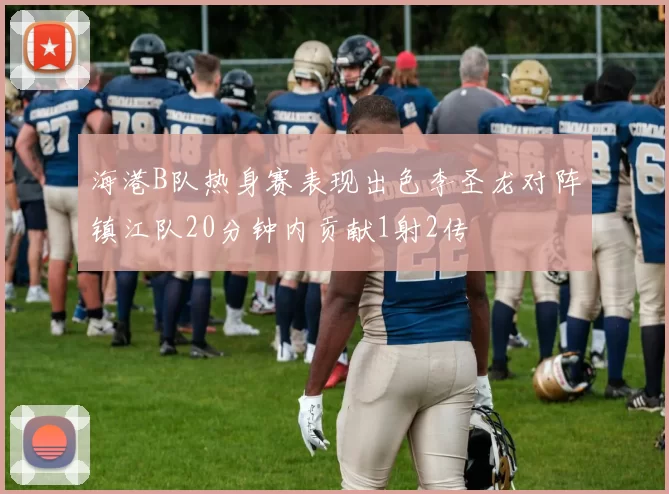 海港B队热身赛表现出色李圣龙对阵镇江队20分钟内贡献1射2传