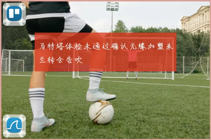 马特塔体检未通过确认无缘加盟米兰转会告吹