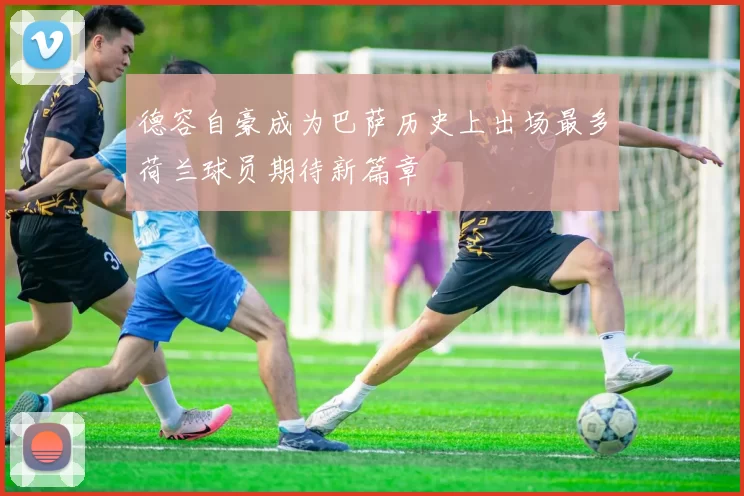 德容自豪成为巴萨历史上出场最多荷兰球员期待新篇章