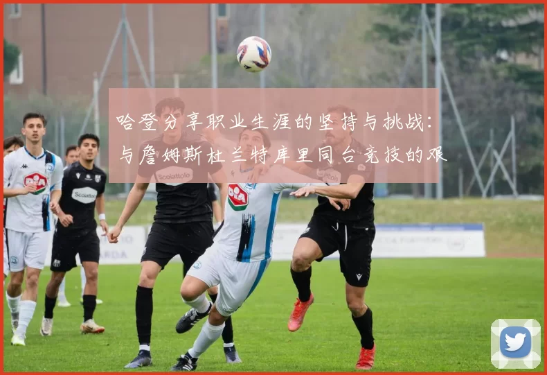 哈登分享职业生涯的坚持与挑战：与詹姆斯杜兰特库里同台竞技的艰辛