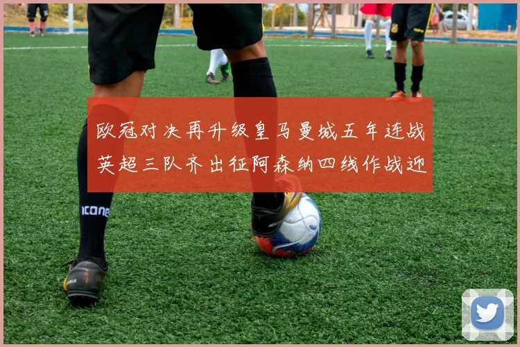 欧冠对决再升级皇马曼城五年连战英超三队齐出征阿森纳四线作战迎挑战