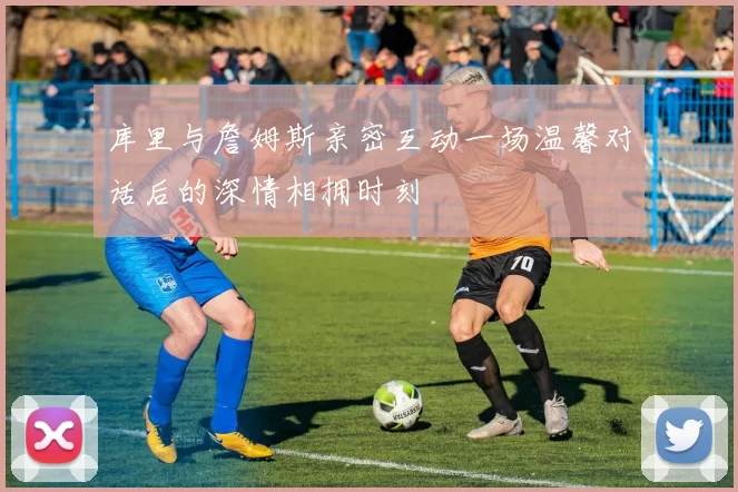 库里与詹姆斯亲密互动一场温馨对话后的深情相拥时刻