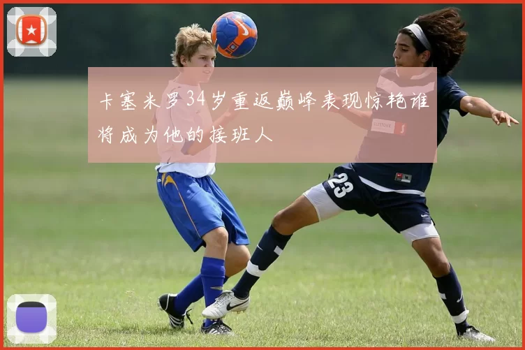 卡塞米罗34岁重返巅峰表现惊艳谁将成为他的接班人